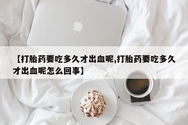 堕胎药购买微信【打胎药要吃多久才出血呢,打胎药要吃多久才出血呢怎么回事】