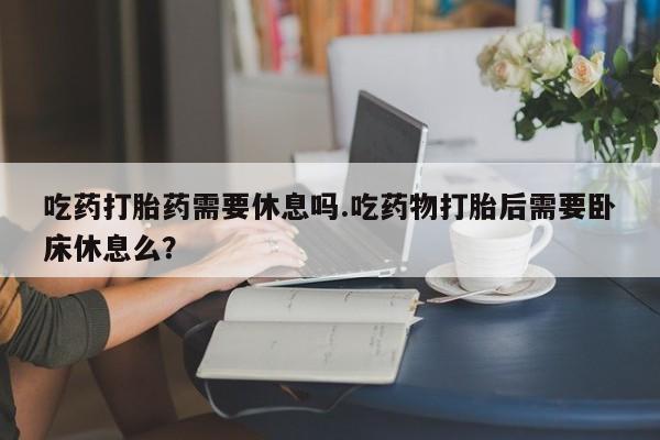 堕胎药购买微信吃药打胎药需要休息吗.吃药物打胎后需要卧床休息么？