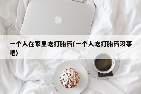 堕胎药购买微信一个人在家里吃打胎药(一个人吃打胎药没事吧)