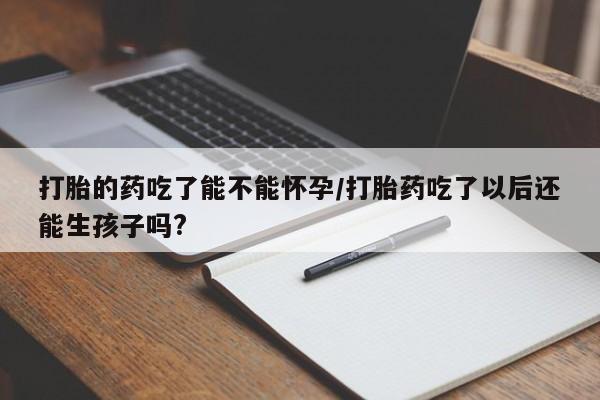 堕胎药购买微信打胎的药吃了能不能怀孕/打胎药吃了以后还能生孩子吗?