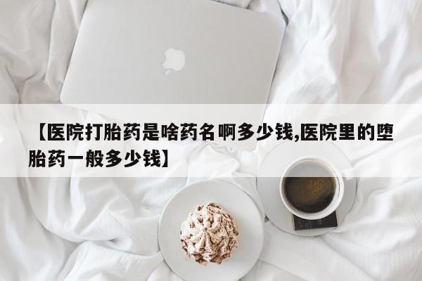 堕胎药购买微信【医院打胎药是啥药名啊多少钱,医院里的堕胎药一般多少钱】