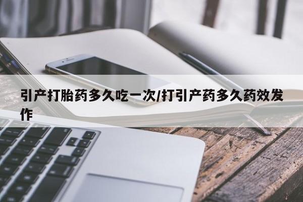 堕胎药购买微信引产打胎药多久吃一次/打引产药多久药效发作