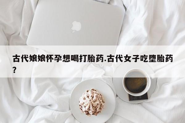 堕胎药购买微信古代娘娘怀孕想喝打胎药.古代女子吃堕胎药？