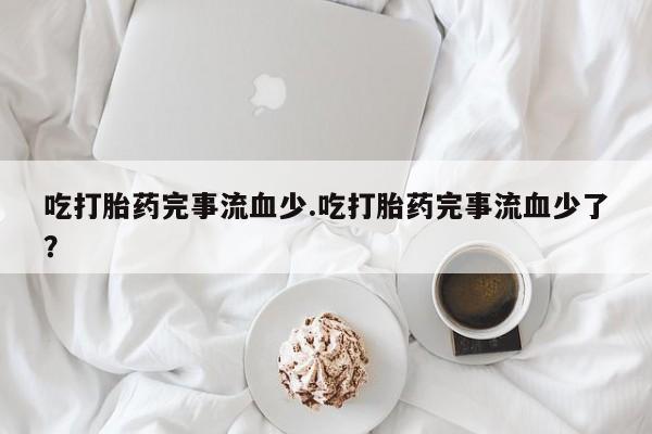 堕胎药购买微信吃打胎药完事流血少.吃打胎药完事流血少了？