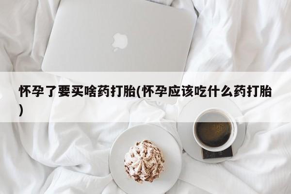 堕胎药购买微信怀孕了要买啥药打胎(怀孕应该吃什么药打胎)