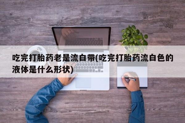 堕胎药购买微信吃完打胎药老是流白带(吃完打胎药流白色的液体是什么形状)