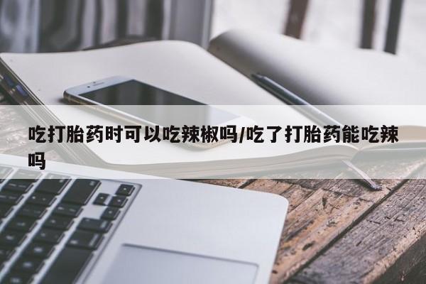 堕胎药购买微信吃打胎药时可以吃辣椒吗/吃了打胎药能吃辣吗