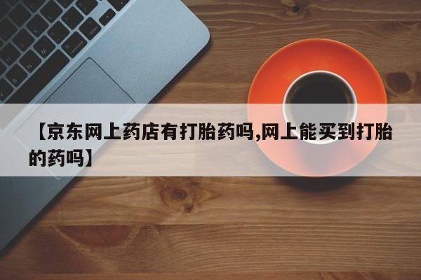 堕胎药购买微信【京东网上药店有打胎药吗,网上能买到打胎的药吗】