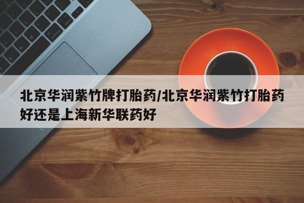 堕胎药购买微信北京华润紫竹牌打胎药/北京华润紫竹打胎药好还是上海新华联药好