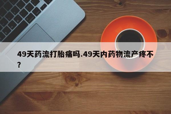 堕胎药购买微信49天药流打胎痛吗.49天内药物流产疼不？