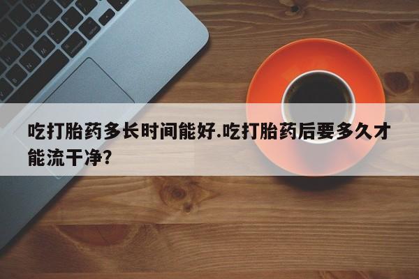 堕胎药购买微信吃打胎药多长时间能好.吃打胎药后要多久才能流干净？
