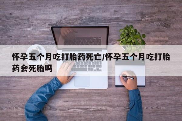 堕胎药购买微信怀孕五个月吃打胎药死亡/怀孕五个月吃打胎药会死胎吗