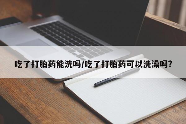 堕胎药购买微信吃了打胎药能洗吗/吃了打胎药可以洗澡吗?