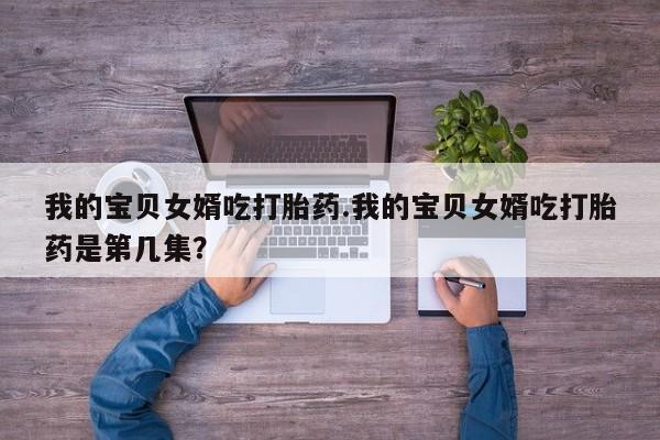 堕胎药购买微信我的宝贝女婿吃打胎药.我的宝贝女婿吃打胎药是第几集？