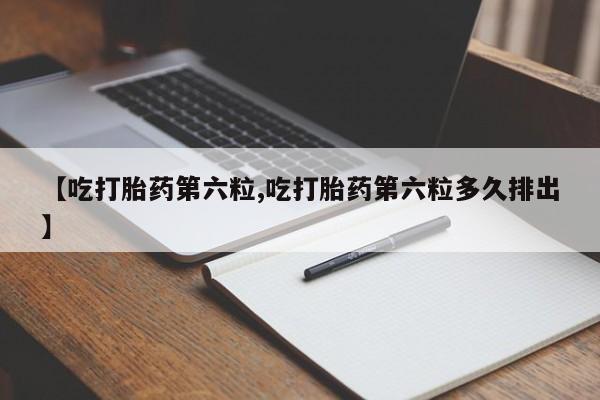 堕胎药购买微信【吃打胎药第六粒,吃打胎药第六粒多久排出】