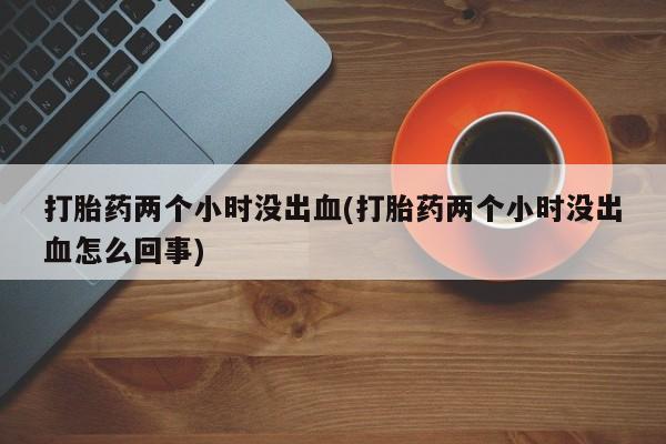 堕胎药购买微信打胎药两个小时没出血(打胎药两个小时没出血怎么回事)