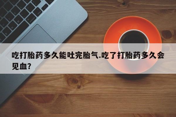 堕胎药购买微信吃打胎药多久能吐完胎气.吃了打胎药多久会见血？