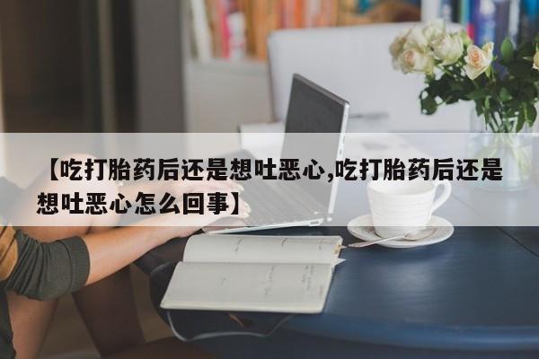 堕胎药购买微信【吃打胎药后还是想吐恶心,吃打胎药后还是想吐恶心怎么回事】