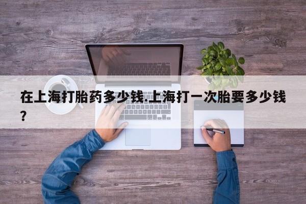 堕胎药购买微信在上海打胎药多少钱.上海打一次胎要多少钱？