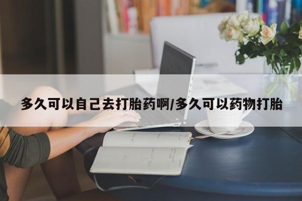 堕胎药购买微信多久可以自己去打胎药啊/多久可以药物打胎