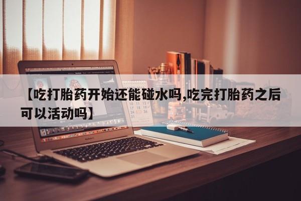 堕胎药购买微信【吃打胎药开始还能碰水吗,吃完打胎药之后可以活动吗】