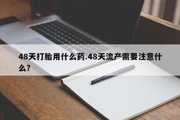堕胎药购买微信48天打胎用什么药.48天流产需要注意什么？