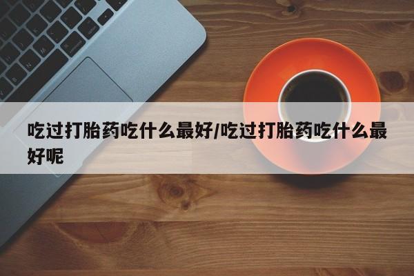 堕胎药购买微信吃过打胎药吃什么最好/吃过打胎药吃什么最好呢