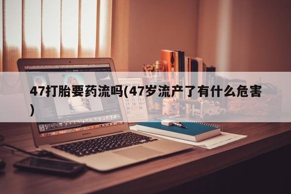 堕胎药购买微信47打胎要药流吗(47岁流产了有什么危害)
