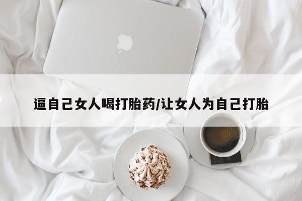 堕胎药购买微信逼自己女人喝打胎药/让女人为自己打胎