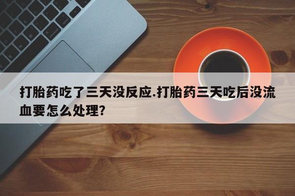 堕胎药购买微信打胎药吃了三天没反应.打胎药三天吃后没流血要怎么处理？
