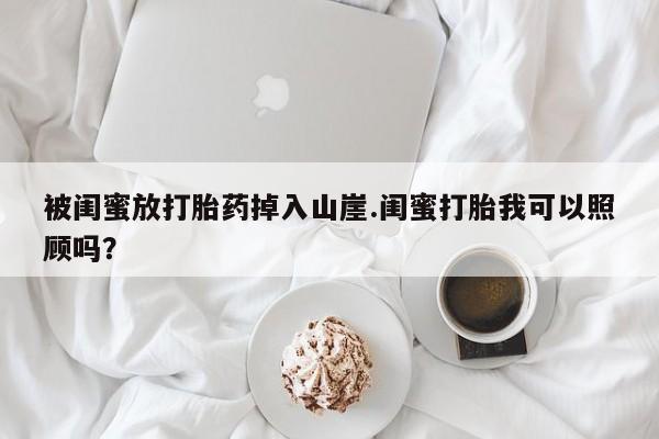堕胎药购买微信被闺蜜放打胎药掉入山崖.闺蜜打胎我可以照顾吗？