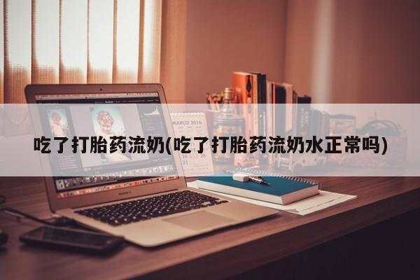 堕胎药购买微信吃了打胎药流奶(吃了打胎药流奶水正常吗)