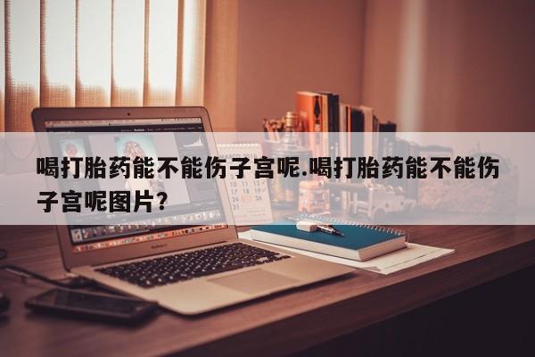 堕胎药购买微信喝打胎药能不能伤子宫呢.喝打胎药能不能伤子宫呢图片？