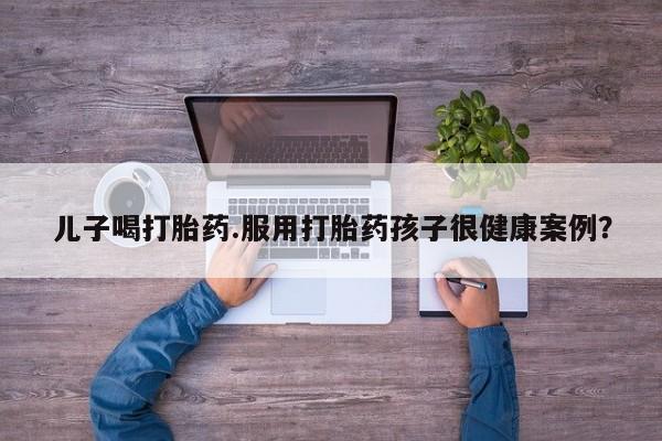 堕胎药购买微信儿子喝打胎药.服用打胎药孩子很健康案例？