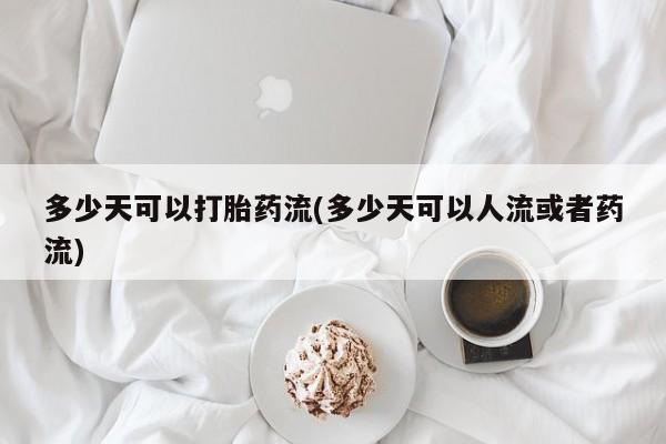 堕胎药购买微信多少天可以打胎药流(多少天可以人流或者药流)