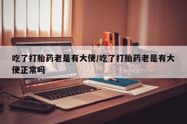 堕胎药购买微信吃了打胎药老是有大便/吃了打胎药老是有大便正常吗