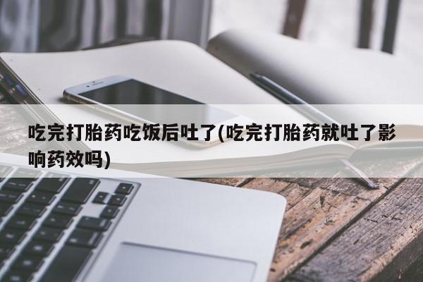 堕胎药购买微信吃完打胎药吃饭后吐了(吃完打胎药就吐了影响药效吗)