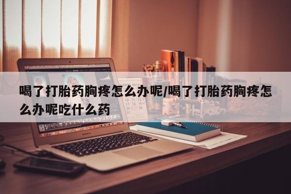 堕胎药购买微信喝了打胎药胸疼怎么办呢/喝了打胎药胸疼怎么办呢吃什么药