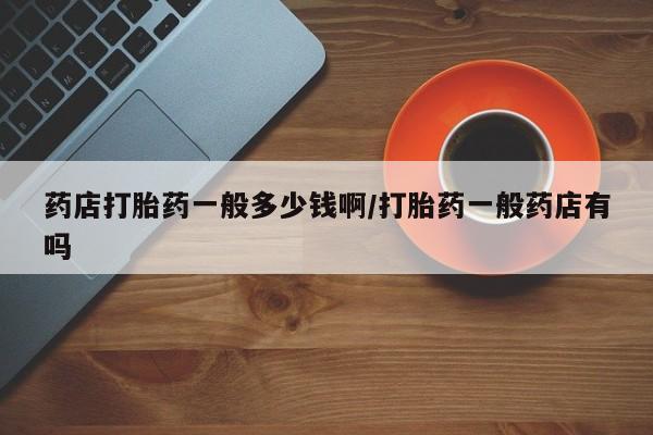 堕胎药购买微信药店打胎药一般多少钱啊/打胎药一般药店有吗