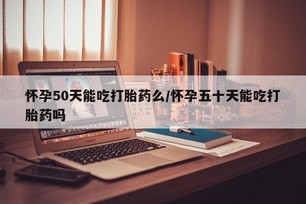堕胎药购买微信怀孕50天能吃打胎药么/怀孕五十天能吃打胎药吗