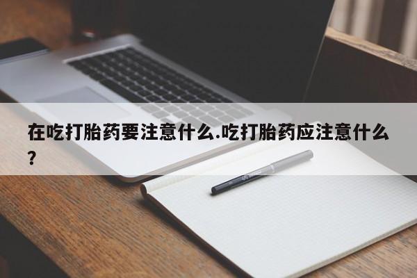 堕胎药购买微信在吃打胎药要注意什么.吃打胎药应注意什么？