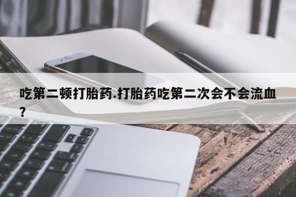 堕胎药购买微信吃第二顿打胎药.打胎药吃第二次会不会流血?