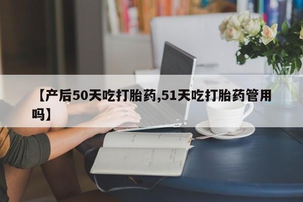 堕胎药购买微信【产后50天吃打胎药,51天吃打胎药管用吗】