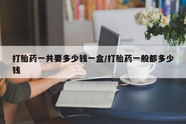 堕胎药购买微信打胎药一共要多少钱一盒/打胎药一般都多少钱