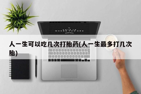堕胎药购买微信人一生可以吃几次打胎药(人一生最多打几次胎)