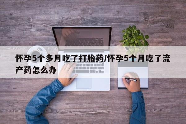 堕胎药购买微信怀孕5个多月吃了打胎药/怀孕5个月吃了流产药怎么办