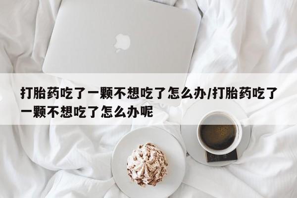 堕胎药购买微信打胎药吃了一颗不想吃了怎么办/打胎药吃了一颗不想吃了怎么办呢