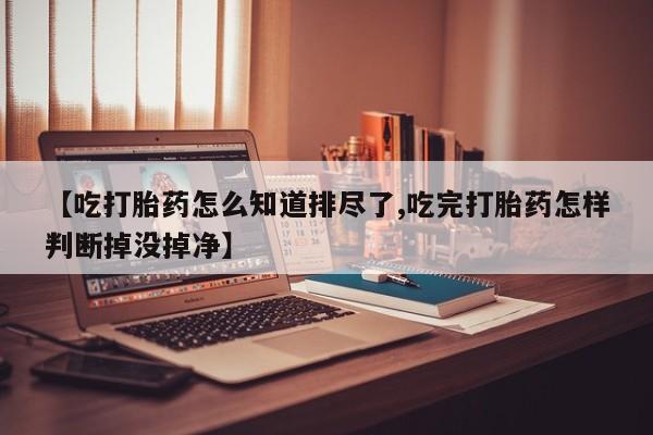 堕胎药购买微信【吃打胎药怎么知道排尽了,吃完打胎药怎样判断掉没掉净】