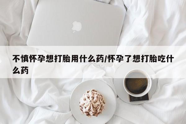 堕胎药购买微信不慎怀孕想打胎用什么药/怀孕了想打胎吃什么药
