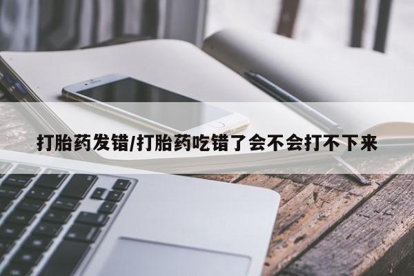 堕胎药购买微信打胎药发错/打胎药吃错了会不会打不下来